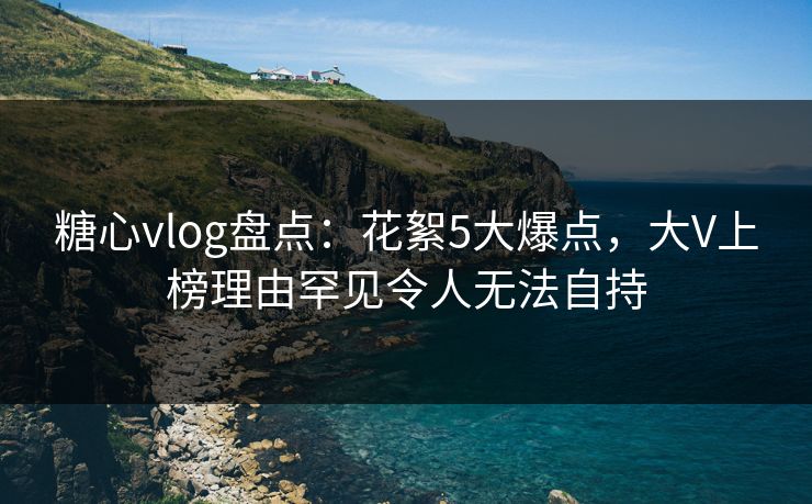 糖心vlog盘点：花絮5大爆点，大V上榜理由罕见令人无法自持