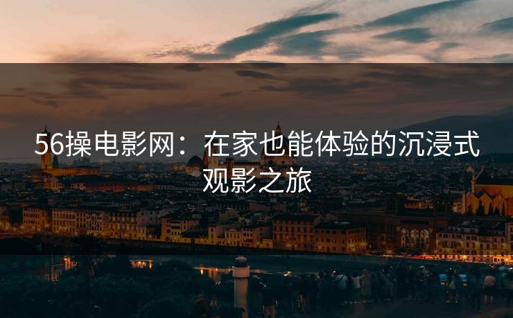 56操电影网：在家也能体验的沉浸式观影之旅