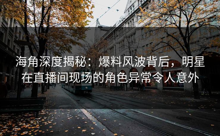 海角深度揭秘：爆料风波背后，明星在直播间现场的角色异常令人意外