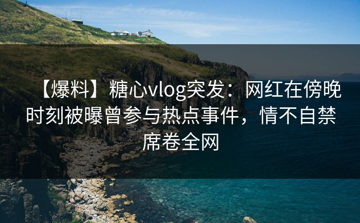 【爆料】糖心vlog突发：网红在傍晚时刻被曝曾参与热点事件，情不自禁席卷全网