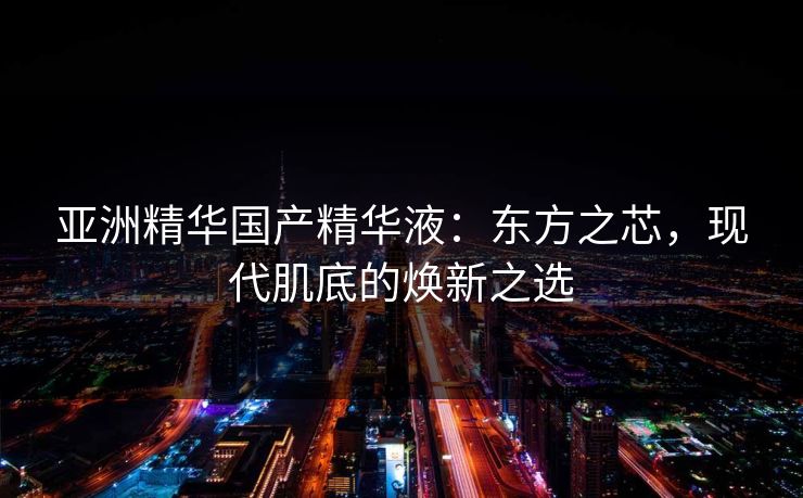 亚洲精华国产精华液：东方之芯，现代肌底的焕新之选