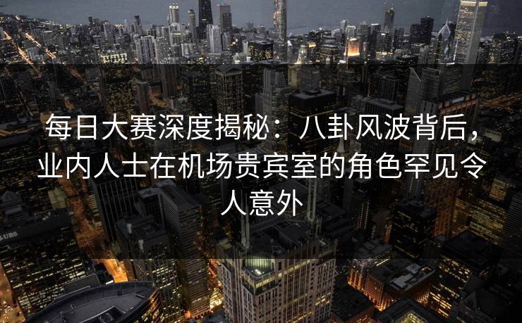 每日大赛深度揭秘：八卦风波背后，业内人士在机场贵宾室的角色罕见令人意外