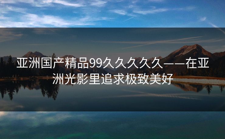 亚洲国产精品99久久久久久——在亚洲光影里追求极致美好