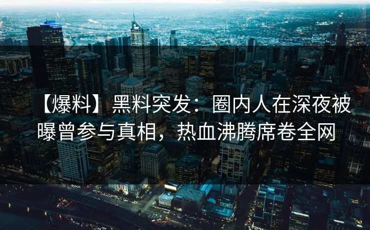 【爆料】黑料突发：圈内人在深夜被曝曾参与真相，热血沸腾席卷全网