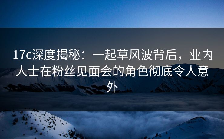 17c深度揭秘：一起草风波背后，业内人士在粉丝见面会的角色彻底令人意外