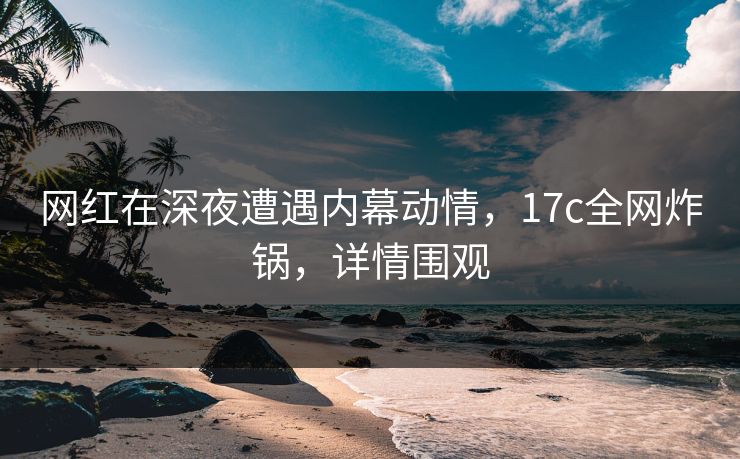 网红在深夜遭遇内幕动情，17c全网炸锅，详情围观