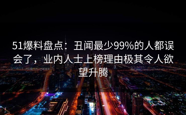 51爆料盘点：丑闻最少99%的人都误会了，业内人士上榜理由极其令人欲望升腾