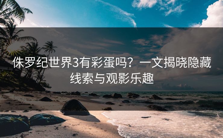 侏罗纪世界3有彩蛋吗？一文揭晓隐藏线索与观影乐趣