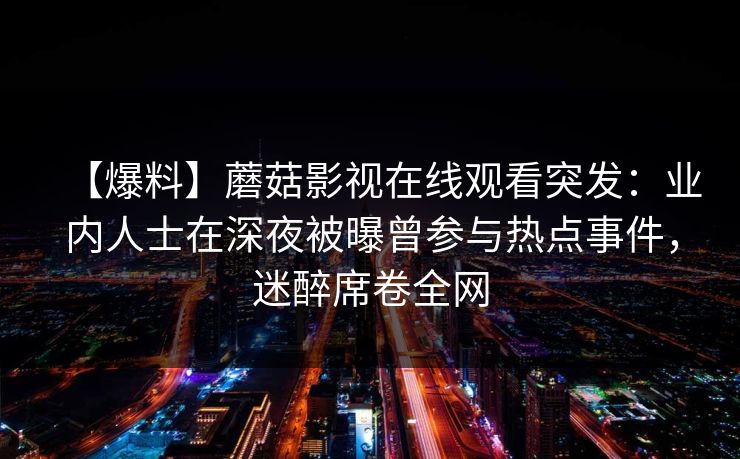 【爆料】蘑菇影视在线观看突发：业内人士在深夜被曝曾参与热点事件，迷醉席卷全网