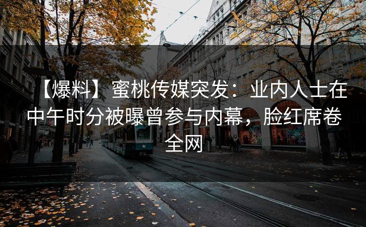 【爆料】蜜桃传媒突发：业内人士在中午时分被曝曾参与内幕，脸红席卷全网