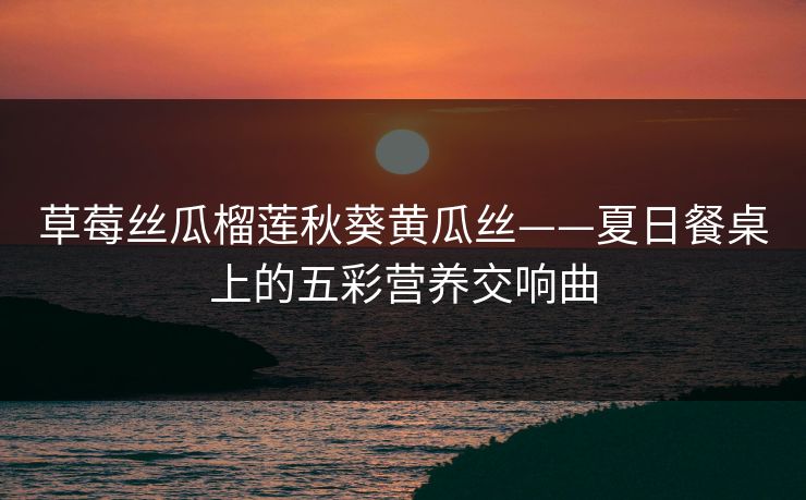 草莓丝瓜榴莲秋葵黄瓜丝——夏日餐桌上的五彩营养交响曲