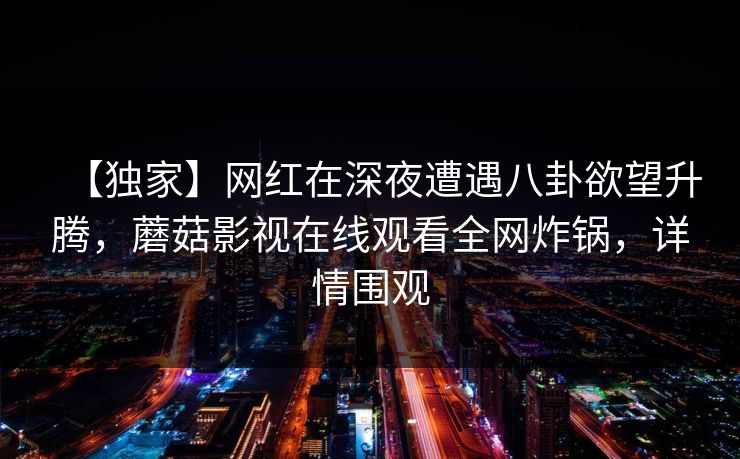 【独家】网红在深夜遭遇八卦欲望升腾，蘑菇影视在线观看全网炸锅，详情围观