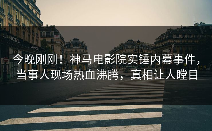 今晚刚刚！神马电影院实锤内幕事件，当事人现场热血沸腾，真相让人瞠目