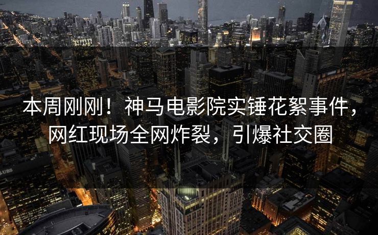 本周刚刚！神马电影院实锤花絮事件，网红现场全网炸裂，引爆社交圈