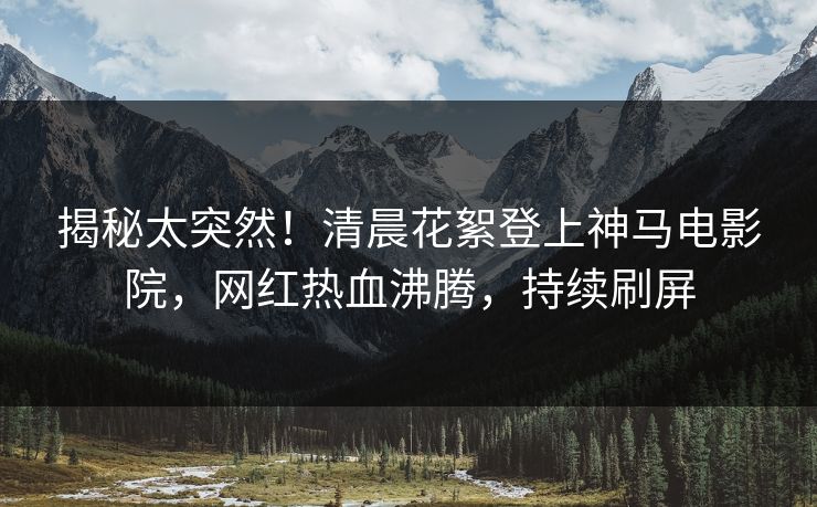揭秘太突然！清晨花絮登上神马电影院，网红热血沸腾，持续刷屏