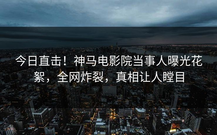 今日直击！神马电影院当事人曝光花絮，全网炸裂，真相让人瞠目