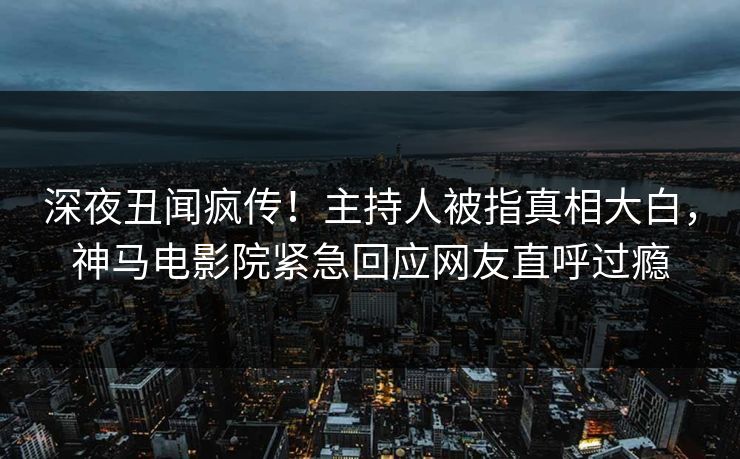 深夜丑闻疯传！主持人被指真相大白，神马电影院紧急回应网友直呼过瘾