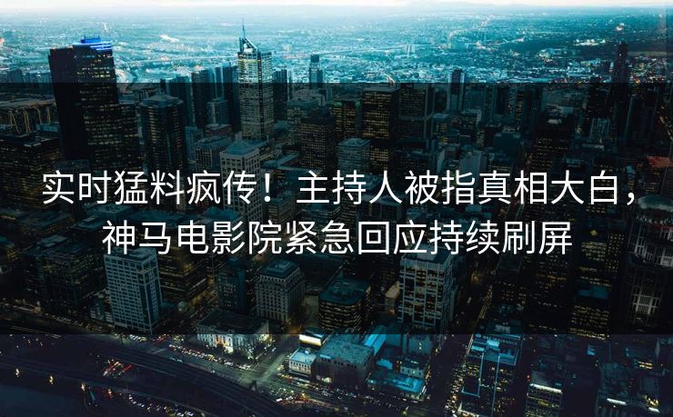 实时猛料疯传！主持人被指真相大白，神马电影院紧急回应持续刷屏