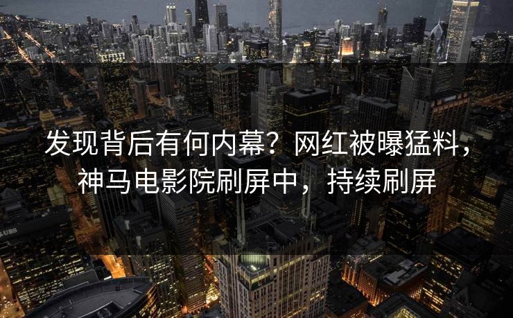 发现背后有何内幕？网红被曝猛料，神马电影院刷屏中，持续刷屏