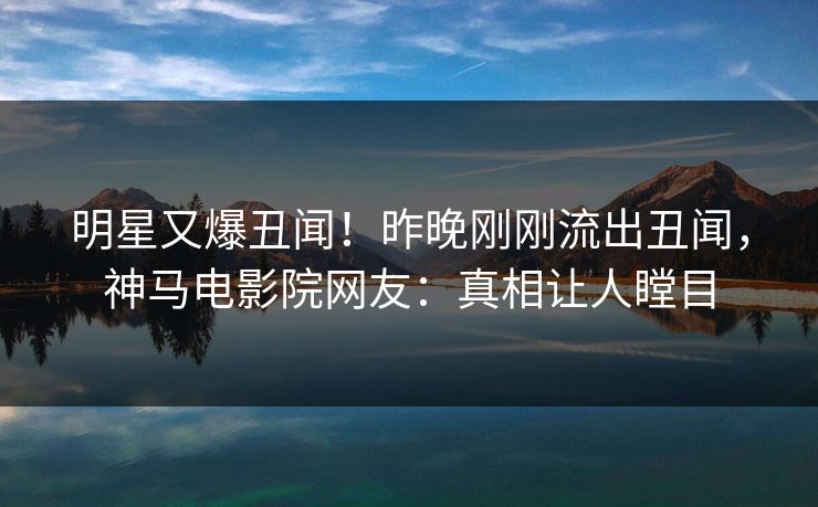 明星又爆丑闻！昨晚刚刚流出丑闻，神马电影院网友：真相让人瞠目