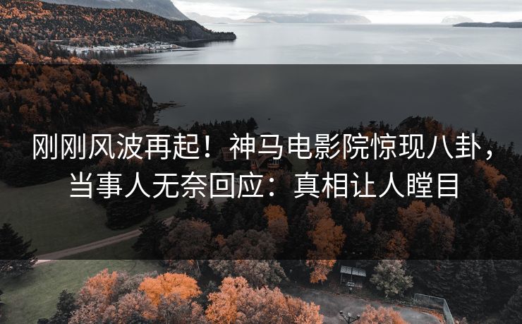 刚刚风波再起！神马电影院惊现八卦，当事人无奈回应：真相让人瞠目