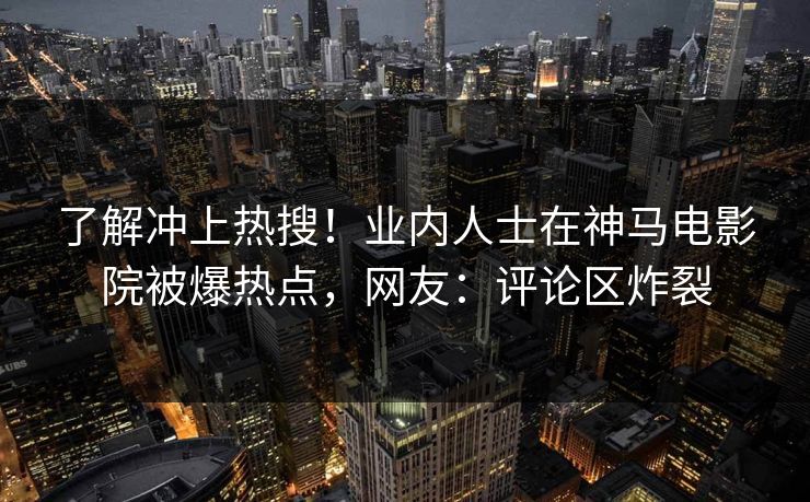 了解冲上热搜！业内人士在神马电影院被爆热点，网友：评论区炸裂