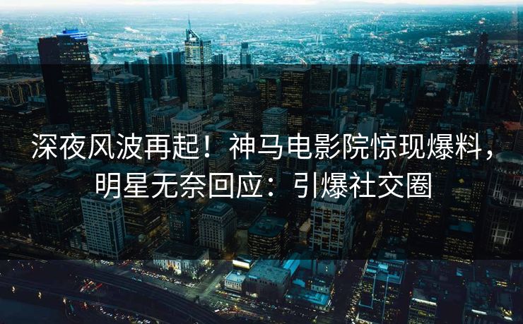 深夜风波再起！神马电影院惊现爆料，明星无奈回应：引爆社交圈