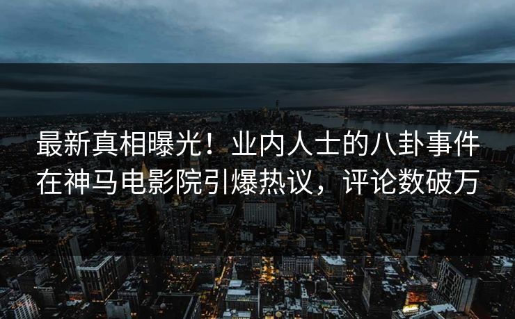 最新真相曝光！业内人士的八卦事件在神马电影院引爆热议，评论数破万