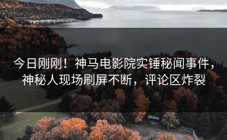 今日刚刚！神马电影院实锤秘闻事件，神秘人现场刷屏不断，评论区炸裂