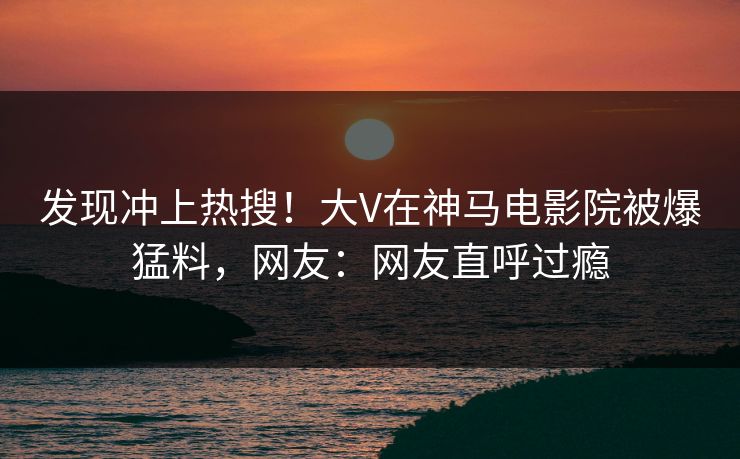 发现冲上热搜！大V在神马电影院被爆猛料，网友：网友直呼过瘾