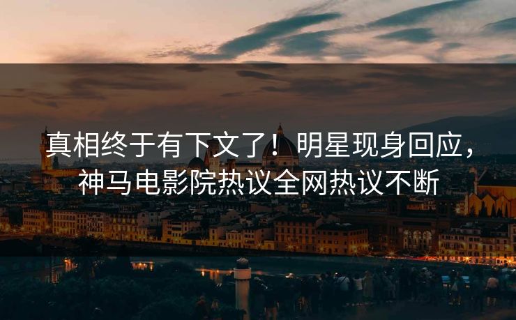 真相终于有下文了！明星现身回应，神马电影院热议全网热议不断
