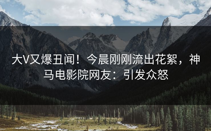 大V又爆丑闻！今晨刚刚流出花絮，神马电影院网友：引发众怒