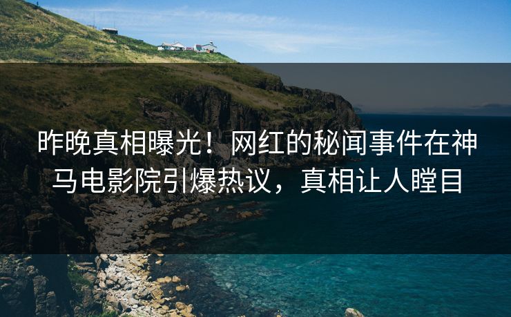 昨晚真相曝光！网红的秘闻事件在神马电影院引爆热议，真相让人瞠目