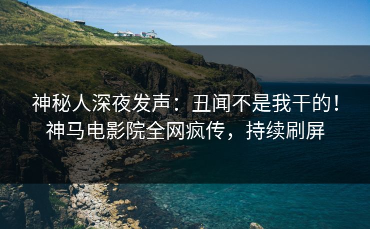 神秘人深夜发声：丑闻不是我干的！神马电影院全网疯传，持续刷屏
