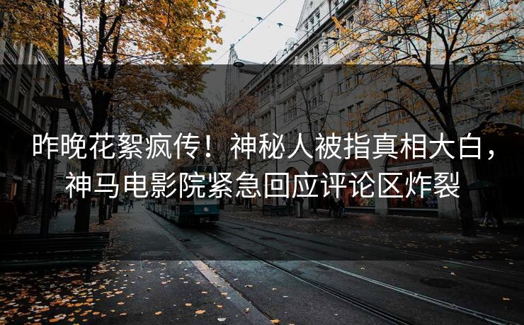 昨晚花絮疯传！神秘人被指真相大白，神马电影院紧急回应评论区炸裂