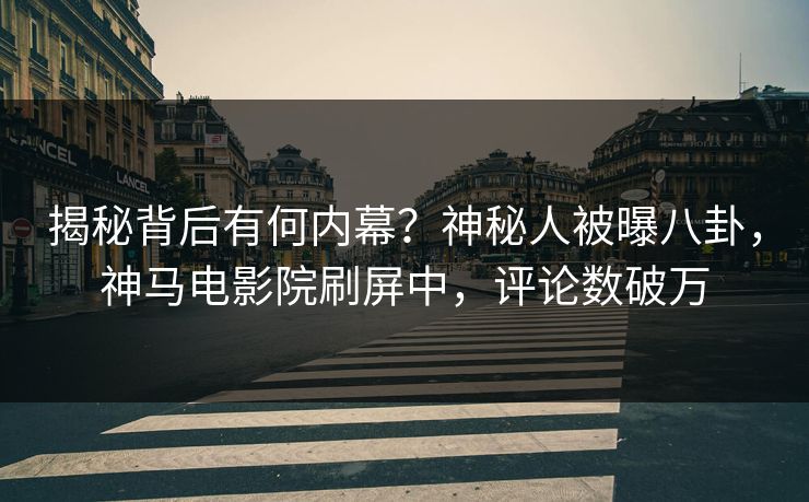 揭秘背后有何内幕？神秘人被曝八卦，神马电影院刷屏中，评论数破万