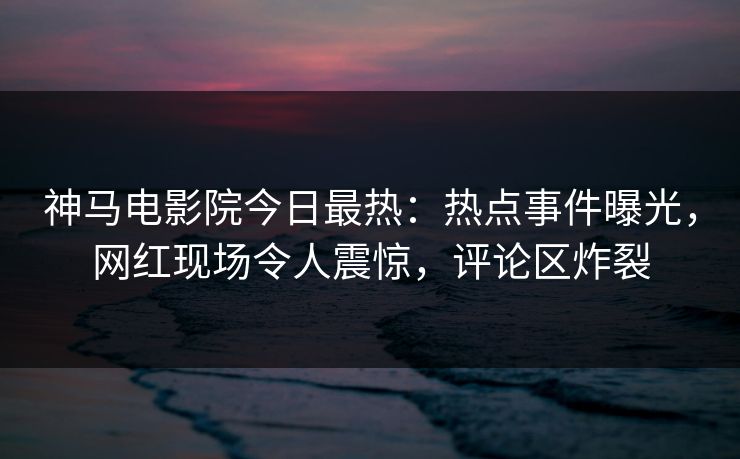 神马电影院今日最热：热点事件曝光，网红现场令人震惊，评论区炸裂