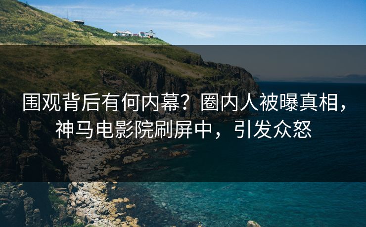 围观背后有何内幕？圈内人被曝真相，神马电影院刷屏中，引发众怒