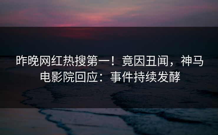 昨晚网红热搜第一！竟因丑闻，神马电影院回应：事件持续发酵
