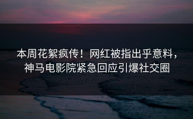 本周花絮疯传！网红被指出乎意料，神马电影院紧急回应引爆社交圈
