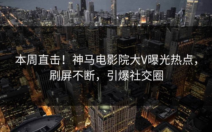 本周直击！神马电影院大V曝光热点，刷屏不断，引爆社交圈