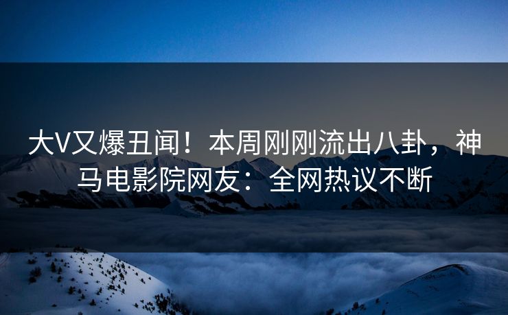 大V又爆丑闻！本周刚刚流出八卦，神马电影院网友：全网热议不断