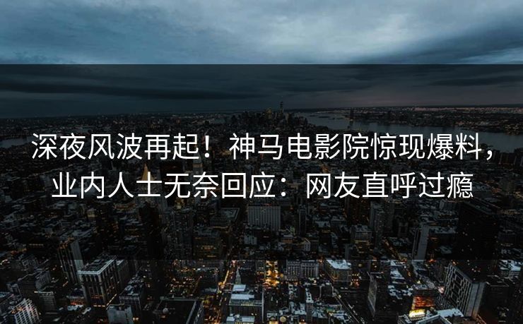 深夜风波再起！神马电影院惊现爆料，业内人士无奈回应：网友直呼过瘾