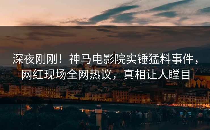 深夜刚刚！神马电影院实锤猛料事件，网红现场全网热议，真相让人瞠目