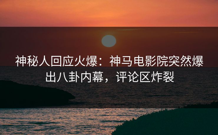 神秘人回应火爆：神马电影院突然爆出八卦内幕，评论区炸裂