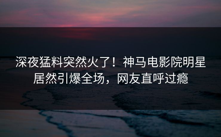 深夜猛料突然火了！神马电影院明星居然引爆全场，网友直呼过瘾