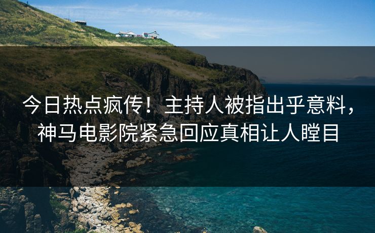 今日热点疯传！主持人被指出乎意料，神马电影院紧急回应真相让人瞠目