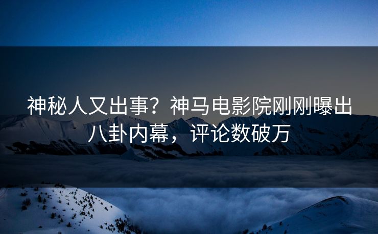 神秘人又出事？神马电影院刚刚曝出八卦内幕，评论数破万