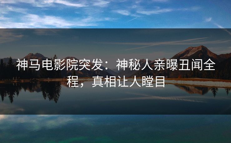 神马电影院突发：神秘人亲曝丑闻全程，真相让人瞠目