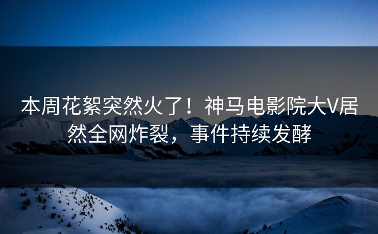 本周花絮突然火了！神马电影院大V居然全网炸裂，事件持续发酵
